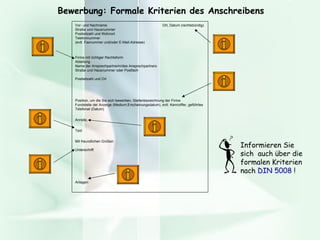 Bewerbung: Formale Kriterien des Anschreibens Vor- und Nachname    Ort, Datum (rechtsbündig) Straße und Hausnummer Postleitzahl und Wohnort Telefonnummer (evtl. Faxnummer und/oder E-Mail-Adresse)   Firma mit richtiger Rechtsform Abteilung Name der Ansprechpartnerin/des Ansprechpartners Straße und Hausnummer oder Postfach Postleitzahl und Ort Position, um die Sie sich bewerben, Stellenbezeichnung der Firma  Fundstelle der Anzeige (Medium,Erscheinungsdatum), evtl. Kennziffer, geführtes Telefonat (Datum) Anrede, Text Mit freundlichen Grüßen  Unterschrift Anlagen Informieren Sie sich  auch über die formalen Kriterien nach  DIN 5008  !  