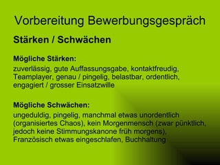 Vorbereitung Bewerbungsgespräch Stärken / Schwächen Mögliche Stärken: zuverlässig, gute Auffassungsgabe, kontaktfreudig, Teamplayer, genau / pingelig, belastbar, ordentlich, engagiert / grosser Einsatzwille Mögliche Schwächen: ungeduldig, pingelig, manchmal etwas unordentlich (organisiertes Chaos), kein Morgenmensch (zwar pünktlich, jedoch keine Stimmungskanone früh morgens), Französisch etwas eingeschlafen, Buchhaltung 