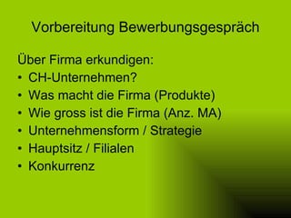 Vorbereitung Bewerbungsgespräch Über Firma erkundigen: CH-Unternehmen? Was macht die Firma (Produkte) Wie gross ist die Firma (Anz. MA) Unternehmensform / Strategie Hauptsitz / Filialen Konkurrenz 