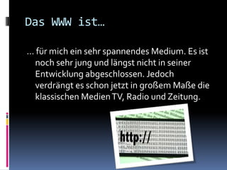 Das WWW ist…… für mich ein sehr spannendes Medium. Es ist noch sehr jung und längst nicht in seiner Entwicklung abgeschlossen. Jedoch verdrängt es schon jetzt in großem Maße die klassischen Medien TV, Radio und Zeitung. 