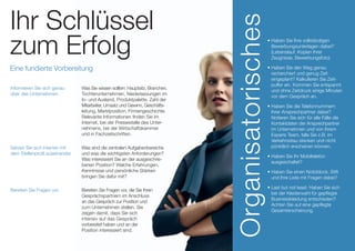• Haben Sie Ihre vollständigen
Bewerbungsunterlagen dabei?
(Lebenslauf, Kopien Ihrer
Zeugnisse, Bewerbungsfoto)
• Haben Sie den Weg genau
recherchiert und genug Zeit
eingeplant? Kalkulieren Sie Zeit­-
puffer ein. Kommen Sie entspannt
und ohne Zeitdruck einige Minuten
vor dem Gespräch an.
• Haben Sie die Telefonnummern
Ihrer Ansprechpartner dabei?
Notieren Sie sich für alle Fälle die
Kontaktdaten der Ansprechpartner
im Unter­­nehmen und von Ihrem
Experis Team, falls Sie z.B. im
Verkehrsstau stecken und nicht
pünktlich erscheinen können.
• Haben Sie Ihr Mobiltelefon
ausgeschaltet?
• Haben Sie einen Notizblock, Stift
und Ihre Liste mit Fragen dabei?
• Last but not least: Haben Sie sich
bei der Kleiderwahl für gepflegte
Businesskleidung entschieden?
Achten Sie auf eine gepflegte
Gesamterscheinung.
Organisatorisches
Ihr Schlüssel
zum Erfolg
Eine fundierte Vorbereitung
Setzen Sie sich intensiv mit
dem Stellenprofil auseinander.
Was sind die zentralen Aufgabenbereiche
und was die wichtigsten Anforderungen?
Was interessiert Sie an der ausge­­schrie­­
benen Position? Welche Erfahrungen,
Kenntnisse und persönliche Stärken
bringen Sie dafür mit?
Bereiten Sie Fragen vor. Bereiten Sie Fragen vor, die Sie Ihren
Gesprächspartnern im Anschluss
an das Gespräch zur Position und
zum Unternehmen stellen. Sie
zeigen damit, dass Sie sich
intensiv auf das Gespräch
vorbereitet haben und an der
Position interessiert sind.
Informieren Sie sich genau
über das Unternehmen.
Was Sie wissen sollten: Hauptsitz, Branchen,
Tochterunternehmen, Nieder­­lassungen im
In- und Ausland, Produktpalette, Zahl der
Mitarbeiter, Umsatz und Gewinn, Ge­­schäfts-
­­­leitung, Markt­position, Firmengeschichte.
Relevante Informa­­tionen finden Sie im
Internet, bei der Pressestelle des Unter-
nehmens, bei der Wirtschaftskammer
und in Fachzeitschriften.
 
