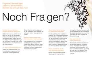 Folgende Interviewfragen
zählen zu den Klassikern.
Bereiten Sie sich gut darauf vor.
Schildern Sie uns bitte Ihren
aktuellen beruflichen Werdegang!
Stellen Sie Ihren beruflichen Werde-
­­gang mit den für Sie wichtigsten
Stationen vor. Beginnen Sie mit der
Berufsausbildung. Stellen Sie auch
Ihre Motive hinter Ihren Entschei­­dungen
dar. Wichtig ist, dass ein roter Faden
für Arbeitsplatz- und Positionswech-
sel erkennbar wird.
Wo liegen Ihre Arbeitsschwerpunkte?
Stellen Sie Ihr Arbeitsgebiet und
Ihre Arbeitsleistung übersichtlich
struk­­turiert und kompetent dar.
Bleiben Sie hier nicht zu allgemein
an der Oberfläche, aber verlieren Sie
sich auch nicht in nebensäch­lichen
Details.
Welche Aufgabengebiete liegen
Ihnen besonders / welche weniger?
Hier interessieren Ihre Interessens-
und Begabungsschwerpunkte.
Idealerweise gelingt es Ihnen, einen
Bezug zwischen Ihren besonderen
Interessen und dem angestrebten
Arbeitsplatz herzustellen.
wichtig. Ihre Wechselmotivation soll
nach­­vollziehbar sein. Argumentieren
Sie positiv: Sie möchten voran­­kommen
und sehen die neue Aufgabe als
Herausforderung.
Was wissen Sie über
unser Unternehmen?
Machen Sie deutlich, dass Sie sich
gut auf das Gespräch vorbereitet
haben. Vermitteln Sie Ihr Wissen
strukturiert und überzeugend. Mit
einer fundierten Vorbereitung gelingt
es Ihnen leicht, zu diesem Punkt
einen kompetenten Eindruck zu
machen.
Noch Fra gen?
Warum haben Sie sich bei uns
für diese Position beworben?
Ihre Gesprächspartner möchten
erfahren, wie fundiert Ihre Moti­­vation
für die Position wirklich ist. Nennen
Sie die wichtigsten Punkte, die Sie
an der Position und dem Unter-
­­­­­­­nehmen interes­­sieren. Machen Sie
deutlich, aus welchen Gründen
diese Position in Übereinstimmung
mit Ihren beruflichen Zielen steht.
Warum möchten Sie aktuell
Ihren Arbeitsplatz wechseln?
Hier ist eine plausibel klingende,
überzeugende Argumentation
 