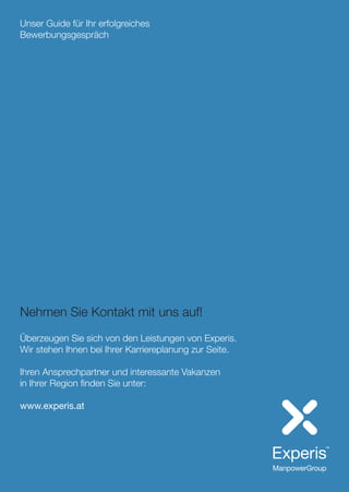 Unser Guide für Ihr erfolgreiches
Bewerbungsgespräch
Nehmen Sie Kontakt mit uns auf!
Überzeugen Sie sich von den Leistungen von Experis.
Wir stehen Ihnen bei Ihrer Karriereplanung zur Seite.
Ihren Ansprechpartner und interessante Vakanzen
in Ihrer Region finden Sie unter:
www.experis.at
 