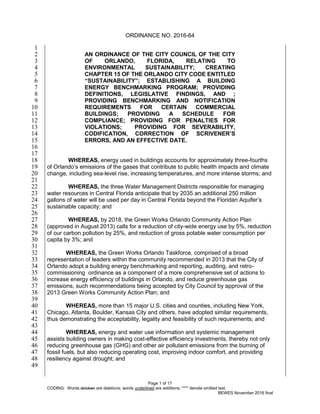 ORDINANCE NO. 2016-64
Page 1 of 17
CODING: Words stricken are deletions; words underlined are additions; **** denote omitted text.
BEWES November 2016 final
1
AN ORDINANCE OF THE CITY COUNCIL OF THE CITY2
OF ORLANDO, FLORIDA, RELATING TO3
ENVIRONMENTAL SUSTAINABILITY; CREATING4
CHAPTER 15 OF THE ORLANDO CITY CODE ENTITLED5
“SUSTAINABILITY”; ESTABLISHING A BUILDING6
ENERGY BENCHMARKING PROGRAM; PROVIDING7
DEFINITIONS, LEGISLATIVE FINDINGS, AND ;8
PROVIDING BENCHMARKING AND NOTIFICATION9
REQUIREMENTS FOR CERTAIN COMMERCIAL10
BUILDINGS; PROVIDING A SCHEDULE FOR11
COMPLIANCE; PROVIDING FOR PENALTIES FOR12
VIOLATIONS; PROVIDING FOR SEVERABILITY,13
CODIFICATION, CORRECTION OF SCRIVENER’S14
ERRORS, AND AN EFFECTIVE DATE.15
16
17
WHEREAS, energy used in buildings accounts for approximately three-fourths18
of Orlando’s emissions of the gases that contribute to public health impacts and climate19
change, including sea-level rise, increasing temperatures, and more intense storms; and20
21
WHEREAS, the three Water Management Districts responsible for managing22
water resources in Central Florida anticipate that by 2035 an additional 250 million23
gallons of water will be used per day in Central Florida beyond the Floridan Aquifer’s24
sustainable capacity; and25
26
WHEREAS, by 2018, the Green Works Orlando Community Action Plan27
(approved in August 2013) calls for a reduction of city-wide energy use by 5%, reduction28
of our carbon pollution by 25%, and reduction of gross potable water consumption per29
capita by 3%; and30
31
WHEREAS, the Green Works Orlando Taskforce, comprised of a broad32
representation of leaders within the community recommended in 2013 that the City of33
Orlando adopt a building energy benchmarking and reporting, auditing, and retro-34
commissioning ordinance as a component of a more comprehensive set of actions to35
increase energy efficiency of buildings in Orlando, and reduce greenhouse gas36
emissions, such recommendations being accepted by City Council by approval of the37
2013 Green Works Community Action Plan; and38
39
WHEREAS, more than 15 major U.S. cities and counties, including New York,40
Chicago, Atlanta, Boulder, Kansas City and others, have adopted similar requirements,41
thus demonstrating the acceptability, legality and feasibility of such requirements; and42
43
WHEREAS, energy and water use information and systemic management44
assists building owners in making cost-effective efficiency investments, thereby not only45
reducing greenhouse gas (GHG) and other air pollutant emissions from the burning of46
fossil fuels, but also reducing operating cost, improving indoor comfort, and providing47
resiliency against drought; and48
49
 