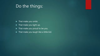 Do the things:
 That make you smile.
 That make you light up.
 That make you proud to be you.
 That make you laugh lik...