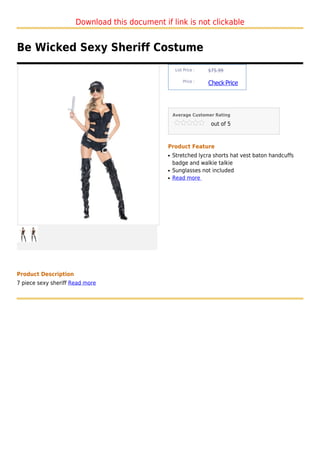 Download this document if link is not clickable


Be Wicked Sexy Sheriff Costume
                                                    List Price :   $75.99

                                                        Price :
                                                                   Check Price



                                                   Average Customer Rating

                                                                    out of 5



                                               Product Feature
                                               q   Stretched lycra shorts hat vest baton handcuffs
                                                   badge and walkie talkie
                                               q   Sunglasses not included
                                               q   Read more




Product Description
7 piece sexy sheriff Read more
 