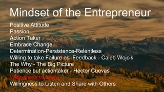 Mindset of the Entrepreneur
Positive Attitude
Passion
Action Taker
Embrace Change
Determination-Persistence-Relentless
Willing to take Failure as Feedback - Caleb Wojcik
The Why - The Big Picture
Patience but actiontaker - Hector Cuevas
Willingness to Learn
Willingness to Listen and Share with Others
 