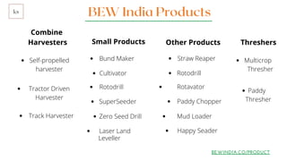 BEW India Productsks
Combine
Harvesters
Bund Maker
BEWINDIA.CO/PRODUCT
Small Products Other Products Threshers
Cultivator
Tractor Driven
Harvester
Self-propelled
harvester
Straw Reaper
Rotodrill
Rotavator
Paddy Chopper
Mud Loader
Happy Seader
Multicrop
Thresher
Paddy
Thresher
Laser Land
Leveller
Rotodrill
SuperSeeder
Track Harvester Zero Seed Drill
 