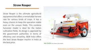 Straw Reaper is the ultimate agricultural
equipment that offers a remarkable harvest
rate for various kinds of crops. It has a
heavy chassis to keep the operation stable
even on the uneven fields. This combine
harvester model is ideal for the Indian
cultivation fields. Its design is approved by
the government authorities in terms of
efficiency and versatility. BEW India offers
the best Straw Reaper machin in India at
the best price.
Straw Reaper
BEWINDIA.CO/PRODUCT/STRAW-REAPER
 