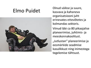 Elmo Puidet Olnud väikse ja suure, kasvava ja kahaneva organisatsiooni juht erinevates ettevõtetes ja kolmandas sektoris. Viinud läbi ca 80 pikaajalise planeerimise, juhtimis- ja meeskonnakoolitust. „ Jutlustan“ planeerimise ja eesmärkide seadmise kasulikkust ning inimestega tegelemise tähtsust. 