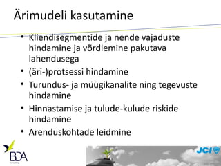 Ärimudeli kasutamine Kliendisegmentide ja nende vajaduste hindamine ja võrdlemine pakutava lahendusega (äri-)protsessi hindamine Turundus- ja müügikanalite ning tegevuste hindamine  Hinnastamise ja tulude-kulude riskide hindamine Arenduskohtade leidmine 