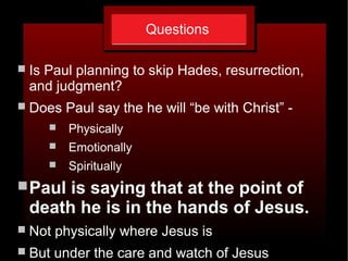 Questions
 Is Paul planning to skip Hades, resurrection,
and judgment?
 Does Paul say the he will “be with Christ” -
 Physically
 Emotionally
 Spiritually
Paul is saying that at the point of
death he is in the hands of Jesus.
 Not physically where Jesus is
 But under the care and watch of Jesus
 