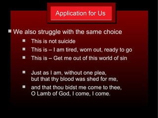 Application for Us
 We also struggle with the same choice
 This is not suicide
 This is – I am tired, worn out, ready to go
 This is – Get me out of this world of sin
 Just as I am, without one plea,
but that thy blood was shed for me,
 and that thou bidst me come to thee,
O Lamb of God, I come, I come.
 