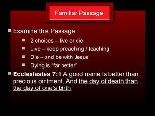 Familiar Passage
 Examine this Passage
 2 choices – live or die
 Live – keep preaching / teaching
 Die – and be with Jesus
 Dying is “far better”
 Ecclesiastes 7:1 A good name is better than
precious ointment, And the day of death than
the day of one's birth
 
