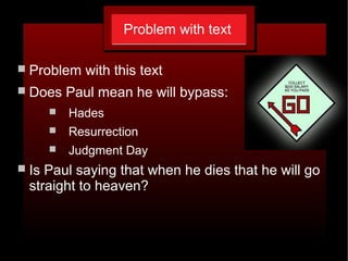Problem with text
 Problem with this text
 Does Paul mean he will bypass:
 Hades
 Resurrection
 Judgment Day
 Is Paul saying that when he dies that he will go
straight to heaven?
 