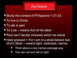 Dig Deeper
 Study the context of Philippians 1:21-23
 To live is Christ
 To die is gain
 To Live – means fruit of his labor
 Paul can't decide (choose) which he wants
 Hard pressed = For I am in a strait betwixt two
(KJV) Strait – means tight, restricted, narrow
 Think about a very narrow passage way
 You can not turn left or right
 
