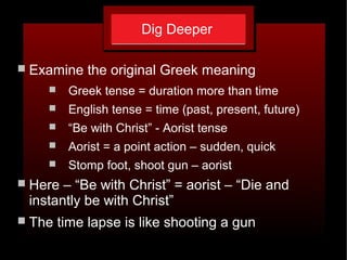 Dig Deeper
 Examine the original Greek meaning
 Greek tense = duration more than time
 English tense = time (past, present, future)
 “Be with Christ” - Aorist tense
 Aorist = a point action – sudden, quick
 Stomp foot, shoot gun – aorist
 Here – “Be with Christ” = aorist – “Die and
instantly be with Christ”
 The time lapse is like shooting a gun
 