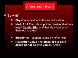 Understand the term
 “Be with”
 Physical – next to, in the same location
 Mark 3:14 Then He appointed twelve, that they
might be with Him and that He might send
them out to preach
 Emotional – support, stand by, offer help
 Revelation 22:21 The grace of our Lord
Jesus Christ be with you all. Amen.
 