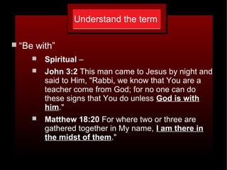 Understand the term
 “Be with”
 Spiritual –
 John 3:2 This man came to Jesus by night and
said to Him, "Rabbi, we know that You are a
teacher come from God; for no one can do
these signs that You do unless God is with
him."
 Matthew 18:20 For where two or three are
gathered together in My name, I am there in
the midst of them."
 