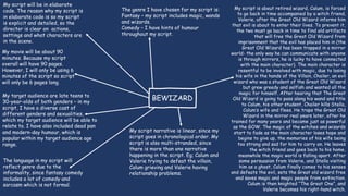 BEWIZARD
My script is about retired wizard, Calum, is forced
to go back in time accompanied by a witch friend,
Valerie, after the Great Old Wizard informs him
that evil is about to enter their lives. To prevent it,
the two must go back in time to find old artifacts
that will free the Great Old Wizard from
imprisonment that the evil has placed him in (the
Great Old Wizard has been trapped in a mirror
world- the only way he can communicate with anyone
is through mirrors, he is lucky to have connected
with the main character). The main character is
resentful to be involved with magic, due to losing
his wife in the hands of the Villain, Chailer, an evil
wizard who was a student of the Great Old Wizard
but grew greedy and selfish and wanted all the
magic for himself. After hearing that The Great
Old Wizard is going to pass along his wand and title
to Calum, his other student, Chailer kills Stella,
Calum’s wife and flees. He traps the Great Old
Wizard in the mirror real years later, after he
trained for many years and became just as powerful
as the GOW. The magic of the witches and wizards
start to fade as the main character loses hope and
begins to give up, the memories of his wife being
too strong and sad for him to carry on. He leaves
the witch friend and goes back to his home,
meanwhile the magic world is falling apart. After
some persuasion from Valerie, and Stella visiting
him as a ghost, Calum finally comes to his senses
and defeats the evil, sets the Great old wizard free
and saves magic and magic people from extinction.
Calum is then knighted “The Great One”, and
Valerie becomes his right-hand witch.
The genre I have chosen for my script is:
Fantasy – my script includes magic, wands
and wizards.
Comedy – I have hints of humour
throughout my script.
My script narrative is linear, since my
script goes in chronological order. My
script is also multi-stranded, since
there is more than one narrative
happening in the script. Eg; Calum and
Valerie trying to defeat the villain,
Calum grieving and Valerie having
relationship problems.
My movie will be about 90
minutes. Because my script
overall will have 90 pages.
However, I will only be using 6
minutes of the script so script
will only be 6 pages long.
My target audience are late teens to
30-year-olds of both genders – in my
script, I have a diverse cast of
different genders and sexualities,
which my target audience will be able to
relate to. I have also included dead pan
and modern-day humour, which is
popular within my target audience age
range.
My script will be in elaborate
code. The reason why my script is
in elaborate code is so my script
is explicit and detailed, so the
director is clear on actions,
settings and what characters are
in the scene.
The language in my script will
reflect genre due to the
informality, since fantasy comedy
includes a lot of comedy and
sarcasm which is not formal.
 