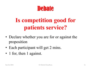 Debate

Is competition good for
patients service?
• Declare whether you are for or against the
proposition
• Each participant will get 2 mins.
• 1 for, then 1 against.
Bus Env WK4

Dr Shohail Choudhury

11

 