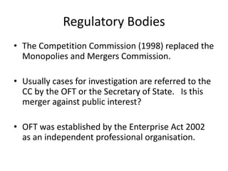 Regulatory Bodies
• The Competition Commission (1998) replaced the
Monopolies and Mergers Commission.
• Usually cases for investigation are referred to the
CC by the OFT or the Secretary of State. Is this
merger against public interest?

• OFT was established by the Enterprise Act 2002
as an independent professional organisation.

 