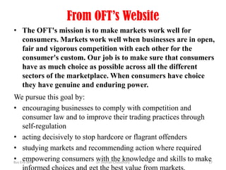 From OFT’s Website
• The OFT's mission is to make markets work well for
consumers. Markets work well when businesses are in open,
fair and vigorous competition with each other for the
consumer's custom. Our job is to make sure that consumers
have as much choice as possible across all the different
sectors of the marketplace. When consumers have choice
they have genuine and enduring power.
We pursue this goal by:
• encouraging businesses to comply with competition and
consumer law and to improve their trading practices through
self-regulation
• acting decisively to stop hardcore or flagrant offenders
• studying markets and recommending action where required
• empowering consumers with the knowledge and skills to make
Bus Env WK4
Dr Shohail Choudhury
17

 