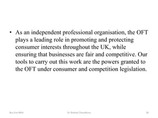 • As an independent professional organisation, the OFT
plays a leading role in promoting and protecting
consumer interests throughout the UK, while
ensuring that businesses are fair and competitive. Our
tools to carry out this work are the powers granted to
the OFT under consumer and competition legislation.

Bus Env WK4

Dr Shohail Choudhury

18

 