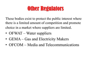 Other Regulators
These bodies exist to protect the public interest where
there is a limited amount of competition and promote
choice in a market where suppliers are limited.

• OFWAT – Water suppliers
• GEMA – Gas and Electricity Makers
• OFCOM – Media and Telecommunications

 