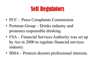 Self Regulators
• PCC – Press Complaints Commission
• Portman Group – Drinks industry and
promotes responsible drinking
• FSA – Financial Services Authority was set up
by Act in 2000 to regulate financial services
industry
• BMA – Protects doctors professional interests.

 