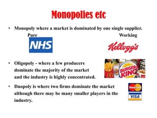 Monopolies etc
• Monopoly where a market is dominated by one single supplier.
Pure
Working

• Oligopoly - where a few producers
dominate the majority of the market
and the industry is highly concentrated.

• Duopoly is where two firms dominate the market
although there may be many smaller players in the
industry.

 