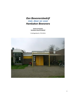1
Een Bewonersbedrijf
met, door en voor
Hambaken Bewoners
Ondernemingsplan
Hambaken BewonersBedrijf
’s-Hertogenbosch, 27-03-2013.
 