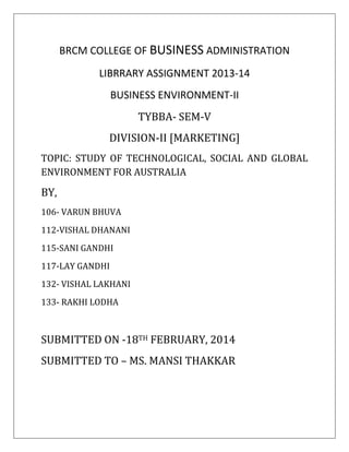 BRCM COLLEGE OF BUSINESS ADMINISTRATION
LIBRRARY ASSIGNMENT 2013-14
BUSINESS ENVIRONMENT-II
TYBBA- SEM-V
DIVISION-II [MARKETING]
TOPIC: STUDY OF TECHNOLOGICAL, SOCIAL AND GLOBAL
ENVIRONMENT FOR AUSTRALIA
BY,
106- VARUN BHUVA
112-VISHAL DHANANI
115-SANI GANDHI
117-LAY GANDHI
132- VISHAL LAKHANI
133- RAKHI LODHA
SUBMITTED ON -18TH FEBRUARY, 2014
SUBMITTED TO – MS. MANSI THAKKAR
 
