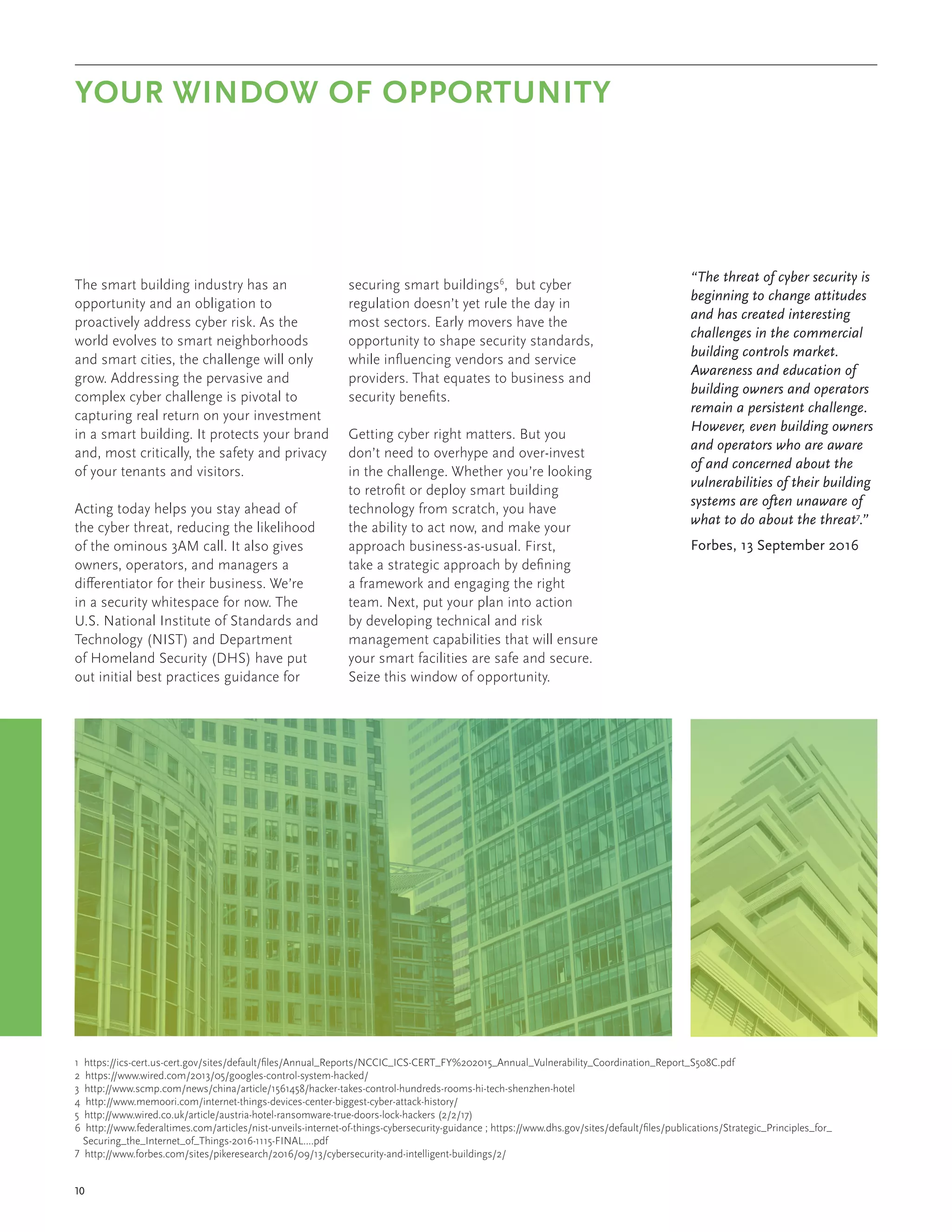 The smart building industry has an
opportunity and an obligation to
proactively address cyber risk. As the
world evolves to smart neighborhoods
and smart cities, the challenge will only
grow. Addressing the pervasive and
complex cyber challenge is pivotal to
capturing real return on your investment
in a smart building. It protects your brand
and, most critically, the safety and privacy
of your tenants and visitors.
Acting today helps you stay ahead of
the cyber threat, reducing the likelihood
of the ominous 3AM call. It also gives
owners, operators, and managers a
differentiator for their business. We’re
in a security whitespace for now. The
U.S. National Institute of Standards and
Technology (NIST) and Department
of Homeland Security (DHS) have put
out initial best practices guidance for
securing smart buildings6
, but cyber
regulation doesn’t yet rule the day in
most sectors. Early movers have the
opportunity to shape security standards,
while influencing vendors and service
providers. That equates to business and
security benefits.
Getting cyber right matters. But you
don’t need to overhype and over-invest
in the challenge. Whether you’re looking
to retrofit or deploy smart building
technology from scratch, you have
the ability to act now, and make your
approach business-as-usual. First,
take a strategic approach by defining
a framework and engaging the right
team. Next, put your plan into action
by developing technical and risk
management capabilities that will ensure
your smart facilities are safe and secure.
Seize this window of opportunity.
YOUR WINDOW OF OPPORTUNITY
1 https://ics-cert.us-cert.gov/sites/default/files/Annual_Reports/NCCIC_ICS-CERT_FY%202015_Annual_Vulnerability_Coordination_Report_S508C.pdf
2 https://www.wired.com/2013/05/googles-control-system-hacked/
3 http://www.scmp.com/news/china/article/1561458/hacker-takes-control-hundreds-rooms-hi-tech-shenzhen-hotel
4 http://www.memoori.com/internet-things-devices-center-biggest-cyber-attack-history/
5 http://www.wired.co.uk/article/austria-hotel-ransomware-true-doors-lock-hackers (2/2/17)
6 http://www.federaltimes.com/articles/nist-unveils-internet-of-things-cybersecurity-guidance ; https://www.dhs.gov/sites/default/files/publications/Strategic_Principles_for_
Securing_the_Internet_of_Things-2016-1115-FINAL....pdf
7 http://www.forbes.com/sites/pikeresearch/2016/09/13/cybersecurity-and-intelligent-buildings/2/
“The threat of cyber security is
beginning to change attitudes
and has created interesting
challenges in the commercial
building controls market.
Awareness and education of
building owners and operators
remain a persistent challenge.
However, even building owners
and operators who are aware
of and concerned about the
vulnerabilities of their building
systems are often unaware of
what to do about the threat7
.”
Forbes, 13 September 2016
10
 