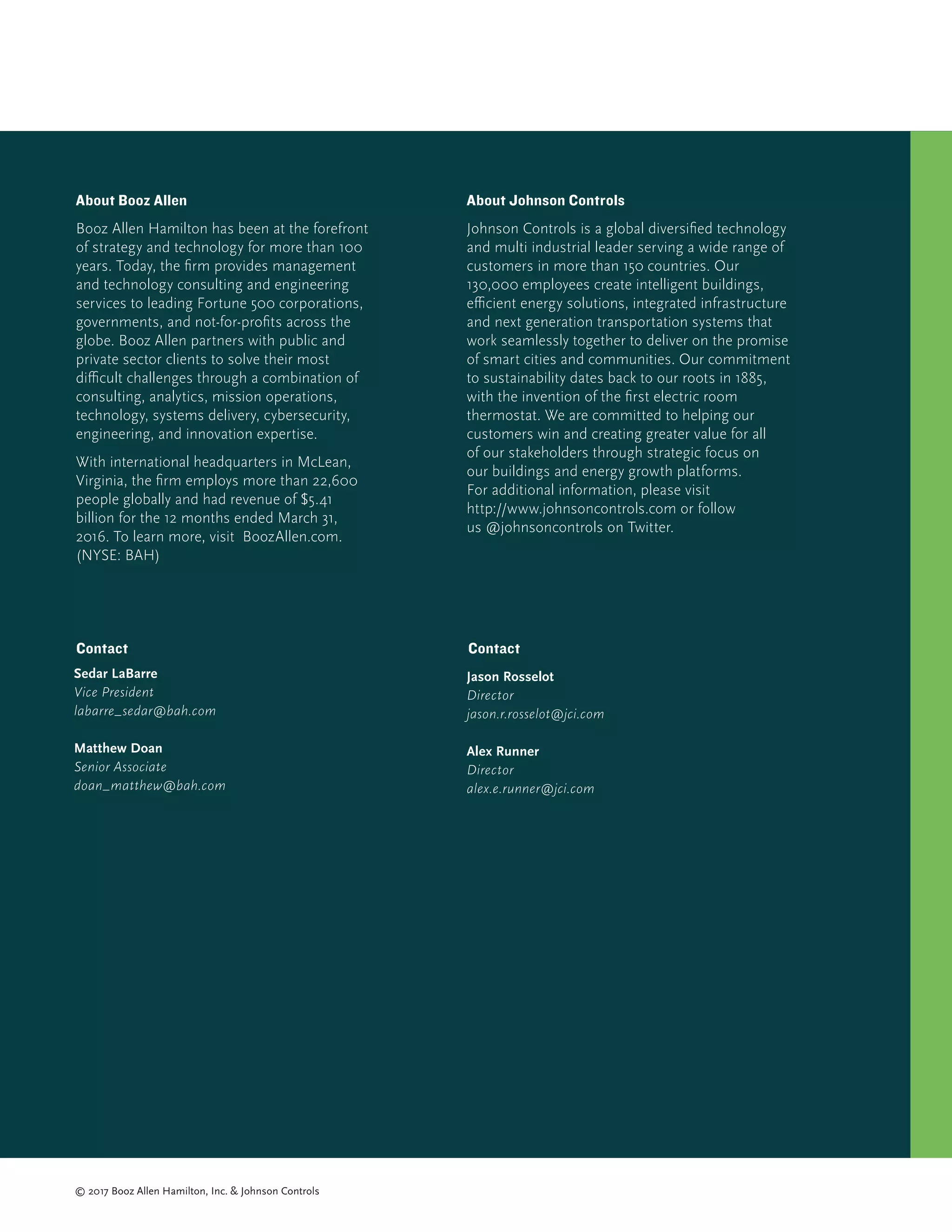 Sedar LaBarre
Vice President
labarre_sedar@bah.com
Matthew Doan
Senior Associate
doan_matthew@bah.com
About Johnson Controls
Johnson Controls is a global diversified technology
and multi industrial leader serving a wide range of
customers in more than 150 countries. Our
130,000 employees create intelligent buildings,
efficient energy solutions, integrated infrastructure
and next generation transportation systems that
work seamlessly together to deliver on the promise
of smart cities and communities. Our commitment
to sustainability dates back to our roots in 1885,
with the invention of the first electric room
thermostat. We are committed to helping our
customers win and creating greater value for all
of our stakeholders through strategic focus on
our buildings and energy growth platforms.
For additional information, please visit
http://www.johnsoncontrols.com or follow
us @johnsoncontrols on Twitter.
About Booz Allen
Booz Allen Hamilton has been at the forefront
of strategy and technology for more than 100
years. Today, the firm provides management
and technology consulting and engineering
services to leading Fortune 500 corporations,
governments, and not-for-profits across the
globe. Booz Allen partners with public and
private sector clients to solve their most
difficult challenges through a combination of
consulting, analytics, mission operations,
technology, systems delivery, cybersecurity,
engineering, and innovation expertise.
With international headquarters in McLean,
Virginia, the firm employs more than 22,600
people globally and had revenue of $5.41
billion for the 12 months ended March 31,
2016. To learn more, visit BoozAllen.com.
(NYSE: BAH)
© 2017 Booz Allen Hamilton, Inc.  Johnson Controls
Contact
Jason Rosselot
Director
jason.r.rosselot@jci.com
Alex Runner
Director
alex.e.runner@jci.com
Contact
 