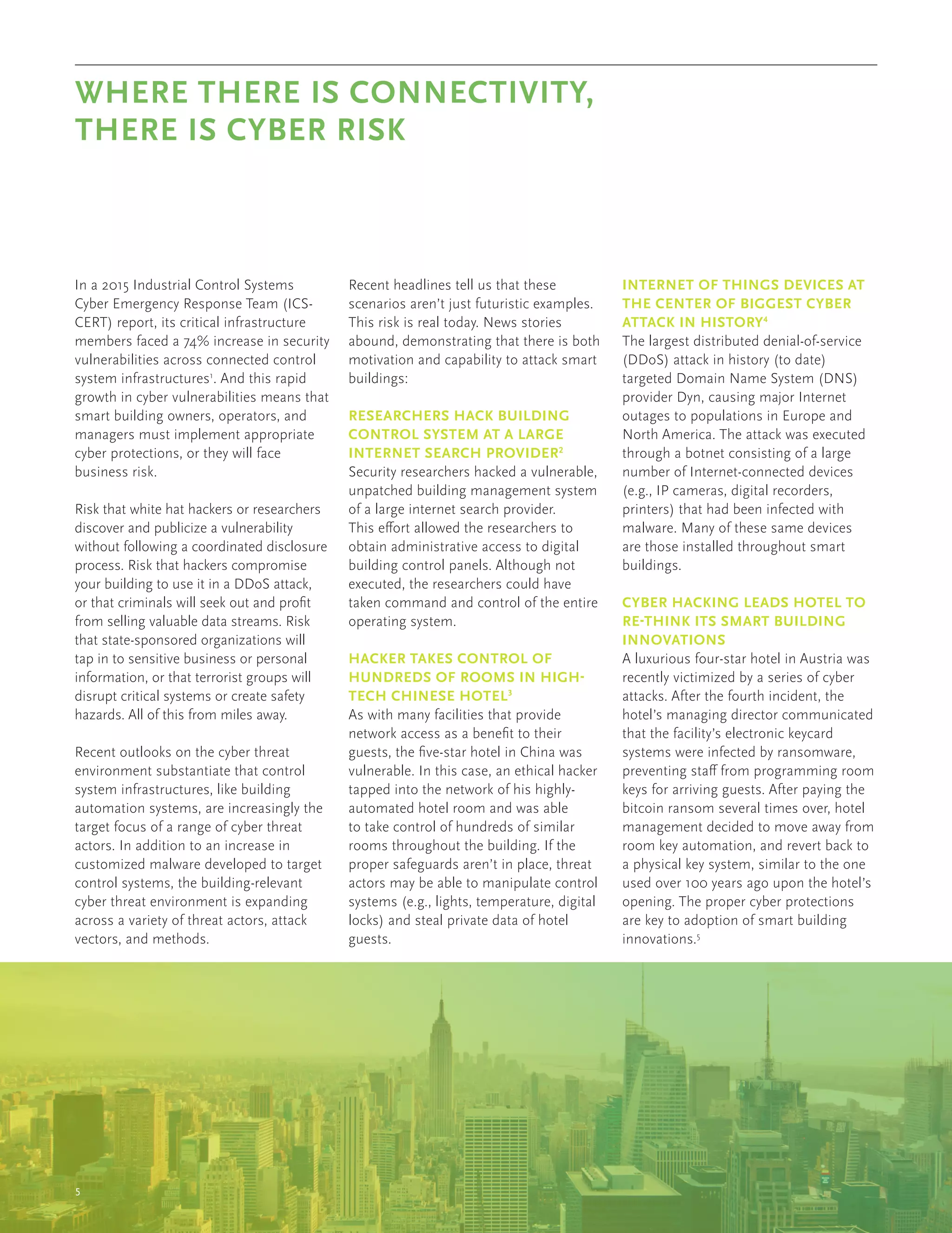5
In a 2015 Industrial Control Systems
Cyber Emergency Response Team (ICS-
CERT) report, its critical infrastructure
members faced a 74% increase in security
vulnerabilities across connected control
system infrastructures1
. And this rapid
growth in cyber vulnerabilities means that
smart building owners, operators, and
managers must implement appropriate
cyber protections, or they will face
business risk.
Risk that white hat hackers or researchers
discover and publicize a vulnerability
without following a coordinated disclosure
process. Risk that hackers compromise
your building to use it in a DDoS attack,
or that criminals will seek out and profit
from selling valuable data streams. Risk
that state-sponsored organizations will
tap in to sensitive business or personal
information, or that terrorist groups will
disrupt critical systems or create safety
hazards. All of this from miles away.
Recent outlooks on the cyber threat
environment substantiate that control
system infrastructures, like building
automation systems, are increasingly the
target focus of a range of cyber threat
actors. In addition to an increase in
customized malware developed to target
control systems, the building-relevant
cyber threat environment is expanding
across a variety of threat actors, attack
vectors, and methods.
Recent headlines tell us that these
scenarios aren’t just futuristic examples.
This risk is real today. News stories
abound, demonstrating that there is both
motivation and capability to attack smart
buildings:
RESEARCHERS HACK BUILDING
CONTROL SYSTEM AT A LARGE
INTERNET SEARCH PROVIDER2
	
Security researchers hacked a vulnerable,
unpatched building management system
of a large internet search provider.
This effort allowed the researchers to
obtain administrative access to digital
building control panels. Although not
executed, the researchers could have
taken command and control of the entire
operating system.
HACKER TAKES CONTROL OF
HUNDREDS OF ROOMS IN HIGH-
TECH CHINESE HOTEL3
	
As with many facilities that provide
network access as a benefit to their
guests, the five-star hotel in China was
vulnerable. In this case, an ethical hacker
tapped into the network of his highly-
automated hotel room and was able
to take control of hundreds of similar
rooms throughout the building. If the
proper safeguards aren’t in place, threat
actors may be able to manipulate control
systems (e.g., lights, temperature, digital
locks) and steal private data of hotel
guests.
INTERNET OF THINGS DEVICES AT
THE CENTER OF BIGGEST CYBER
ATTACK IN HISTORY4
	
The largest distributed denial-of-service
(DDoS) attack in history (to date)
targeted Domain Name System (DNS)
provider Dyn, causing major Internet
outages to populations in Europe and
North America. The attack was executed
through a botnet consisting of a large
number of Internet-connected devices
(e.g., IP cameras, digital recorders,
printers) that had been infected with
malware. Many of these same devices
are those installed throughout smart
buildings.
CYBER HACKING LEADS HOTEL TO
RE-THINK ITS SMART BUILDING
INNOVATIONS
A luxurious four-star hotel in Austria was
recently victimized by a series of cyber
attacks. After the fourth incident, the
hotel’s managing director communicated
that the facility’s electronic keycard
systems were infected by ransomware,
preventing staff from programming room
keys for arriving guests. After paying the
bitcoin ransom several times over, hotel
management decided to move away from
room key automation, and revert back to
a physical key system, similar to the one
used over 100 years ago upon the hotel’s
opening. The proper cyber protections
are key to adoption of smart building
innovations.5
WHERE THERE IS CONNECTIVITY,
THERE IS CYBER RISK
 