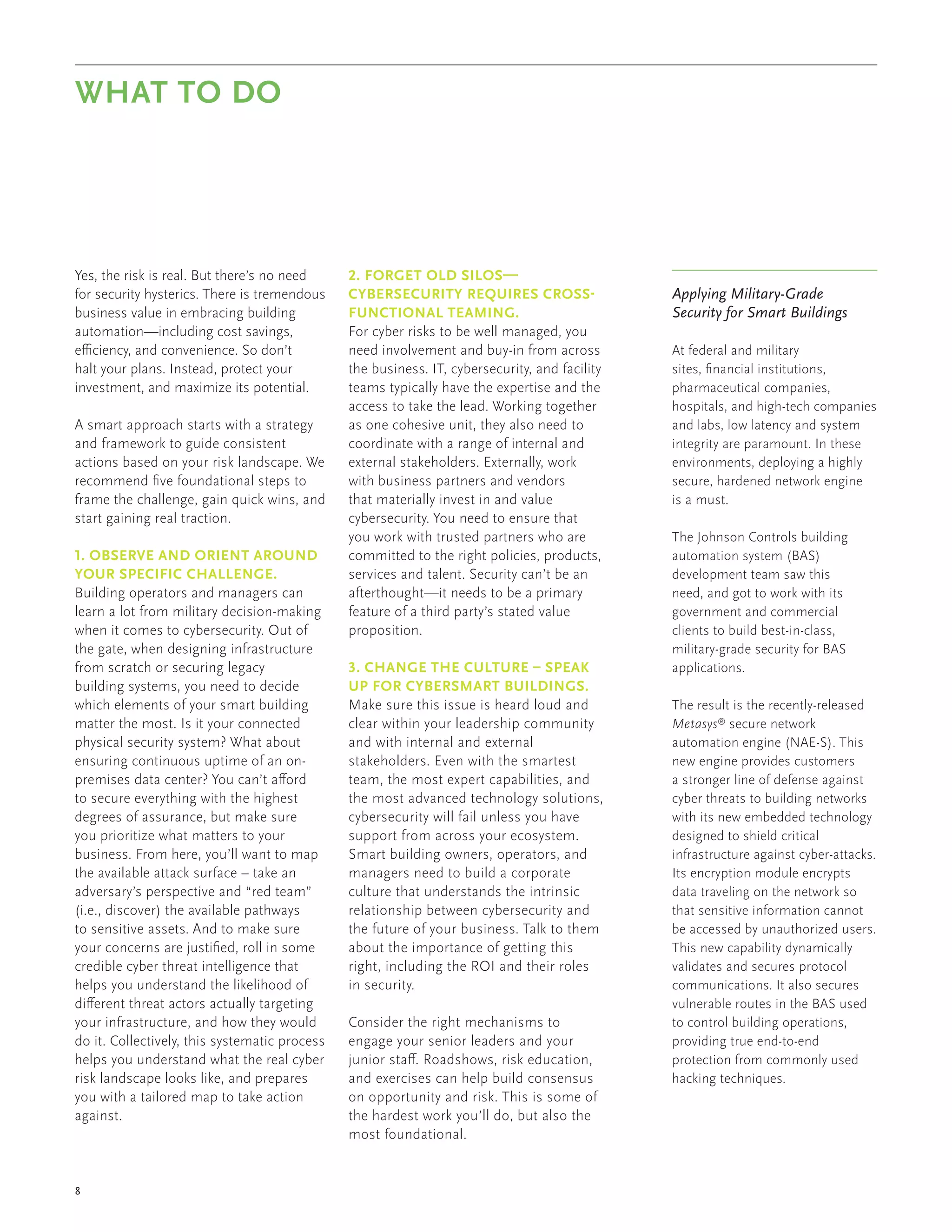 8
Yes, the risk is real. But there’s no need
for security hysterics. There is tremendous
business value in embracing building
automation—including cost savings,
efficiency, and convenience. So don’t
halt your plans. Instead, protect your
investment, and maximize its potential.
A smart approach starts with a strategy
and framework to guide consistent
actions based on your risk landscape. We
recommend five foundational steps to
frame the challenge, gain quick wins, and
start gaining real traction.
1. OBSERVE AND ORIENT AROUND
YOUR SPECIFIC CHALLENGE.
Building operators and managers can
learn a lot from military decision-making
when it comes to cybersecurity. Out of
the gate, when designing infrastructure
from scratch or securing legacy
building systems, you need to decide
which elements of your smart building
matter the most. Is it your connected
physical security system? What about
ensuring continuous uptime of an on-
premises data center? You can’t afford
to secure everything with the highest
degrees of assurance, but make sure
you prioritize what matters to your
business. From here, you’ll want to map
the available attack surface – take an
adversary’s perspective and “red team”
(i.e., discover) the available pathways
to sensitive assets. And to make sure
your concerns are justified, roll in some
credible cyber threat intelligence that
helps you understand the likelihood of
different threat actors actually targeting
your infrastructure, and how they would
do it. Collectively, this systematic process
helps you understand what the real cyber
risk landscape looks like, and prepares
you with a tailored map to take action
against.
2. FORGET OLD SILOS—
CYBERSECURITY REQUIRES CROSS-
FUNCTIONAL TEAMING.
For cyber risks to be well managed, you
need involvement and buy-in from across
the business. IT, cybersecurity, and facility
teams typically have the expertise and the
access to take the lead. Working together
as one cohesive unit, they also need to
coordinate with a range of internal and
external stakeholders. Externally, work
with business partners and vendors
that materially invest in and value
cybersecurity. You need to ensure that
you work with trusted partners who are
committed to the right policies, products,
services and talent. Security can’t be an
afterthought—it needs to be a primary
feature of a third party’s stated value
proposition.
3. CHANGE THE CULTURE – SPEAK
UP FOR CYBERSMART BUILDINGS.
Make sure this issue is heard loud and
clear within your leadership community
and with internal and external
stakeholders. Even with the smartest
team, the most expert capabilities, and
the most advanced technology solutions,
cybersecurity will fail unless you have
support from across your ecosystem.
Smart building owners, operators, and
managers need to build a corporate
culture that understands the intrinsic
relationship between cybersecurity and
the future of your business. Talk to them
about the importance of getting this
right, including the ROI and their roles
in security.
Consider the right mechanisms to
engage your senior leaders and your
junior staff. Roadshows, risk education,
and exercises can help build consensus
on opportunity and risk. This is some of
the hardest work you’ll do, but also the
most foundational.
WHAT TO DO
Applying Military-Grade
Security for Smart Buildings
At federal and military
sites, financial institutions,
pharmaceutical companies,
hospitals, and high-tech companies
and labs, low latency and system
integrity are paramount. In these
environments, deploying a highly
secure, hardened network engine
is a must.
The Johnson Controls building
automation system (BAS)
development team saw this
need, and got to work with its
government and commercial
clients to build best-in-class,
military-grade security for BAS
applications.
The result is the recently-released
Metasys®
secure network
automation engine (NAE-S). This
new engine provides customers
a stronger line of defense against
cyber threats to building networks
with its new embedded technology
designed to shield critical
infrastructure against cyber-attacks.
Its encryption module encrypts
data traveling on the network so
that sensitive information cannot
be accessed by unauthorized users.
This new capability dynamically
validates and secures protocol
communications. It also secures
vulnerable routes in the BAS used
to control building operations,
providing true end-to-end
protection from commonly used
hacking techniques.
 