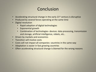Conclusion
• Accelerating structural change in the early 21st century is disruptive
• Produced by several forces operating at the same time
• Digital revolution
• Rapid adoption of digital technologies
• Exponential growth
• Combination of technologies- devices: data processing, transmission
and storage, artificial intelligence, robots, etc..
• Driven by markets and economics
• Transition will involve costs
• Costs will not impact all companies- countries in the same way
• Adaptation is easier in fast growing countries
• Often accelerating structural change is blamed for the wrong reasons
 