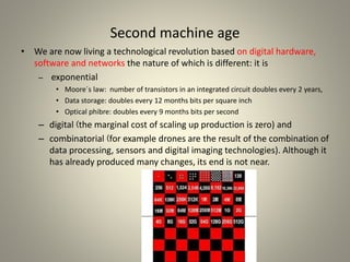 Second machine age
• We are now living a technological revolution based on digital hardware,
software and networks the nature of which is different: it is
– exponential
• Moore´s law: number of transistors in an integrated circuit doubles every 2 years,
• Data storage: doubles every 12 months bits per square inch
• Optical phibre: doubles every 9 months bits per second
– digital ❨the marginal cost of scaling up production is zero) and
– combinatorial ❨for example drones are the result of the combination of
data processing, sensors and digital imaging technologies). Although it
has already produced many changes, its end is not near.
 