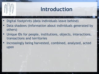 Introduction
• Digital footprints (data individuals leave behind)
• Data shadows (information about individuals generated by
others)
• Unique IDs for people, institutions, objects, interactions,
transactions and territories
• Increasingly being harvested, combined, analyzed, acted
upon
 