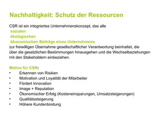 Nachhaltigkeit: Schutz der Ressourcen
CSR ist ein integriertes Unternehmenskonzept, das alle
 sozialen
 ökologischen
 ökonomischen Beiträge eines Unternehmens
zur freiwilligen Übernahme gesellschaftlicher Verantwortung beinhaltet, die
über die gesetzlichen Bestimmungen hinausgehen und die Wechselbeziehungen
mit den Stakeholdern einbeziehen.

Motive für CSR:
•    Erkennen von Risiken
•    Motivation und Loyalität der Mitarbeiter
•    Fördert Innovation
•    Image + Reputation
•    Ökonomischer Erfolg (Kosteneinsparungen, Umsatzsteigerungen)
•    Qualitätssteigerung
•    Höhere Kundenbindung
 