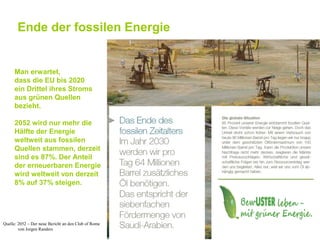 Ende der fossilen Energie


     Man erwartet,
     dass die EU bis 2020
     ein Drittel ihres Stroms
     aus grünen Quellen
     bezieht.

     2052 wird nur mehr die
     Hälfte der Energie
     weltweit aus fossilen
     Quellen stammen, derzeit
     sind es 87%. Der Anteil
     der erneuerbaren Energie
     wird weltweit von derzeit
     8% auf 37% steigen.




Quelle: 2052 – Der neue Bericht an den Club of Rome
        von Jorgen Randers
 