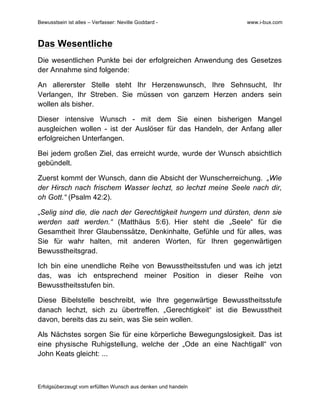 Bewusstsein ist alles – Verfasser: Neville Goddard - www.i-bux.com
Erfolgsüberzeugt vom erfüllten Wunsch aus denken und handeln
Das Wesentliche
Die wesentlichen Punkte bei der erfolgreichen Anwendung des Gesetzes
der Annahme sind folgende:
An allererster Stelle steht Ihr Herzenswunsch, Ihre Sehnsucht, Ihr
Verlangen, Ihr Streben. Sie müssen von ganzem Herzen anders sein
wollen als bisher.
Dieser intensive Wunsch - mit dem Sie einen bisherigen Mangel
ausgleichen wollen - ist der Auslöser für das Handeln, der Anfang aller
erfolgreichen Unterfangen.
Bei jedem großen Ziel, das erreicht wurde, wurde der Wunsch absichtlich
gebündelt.
Zuerst kommt der Wunsch, dann die Absicht der Wunscherreichung. „Wie
der Hirsch nach frischem Wasser lechzt, so lechzt meine Seele nach dir,
oh Gott.“ (Psalm 42:2).
„Selig sind die, die nach der Gerechtigkeit hungern und dürsten, denn sie
werden satt werden.“ (Matthäus 5:6). Hier steht die „Seele“ für die
Gesamtheit Ihrer Glaubenssätze, Denkinhalte, Gefühle und für alles, was
Sie für wahr halten, mit anderen Worten, für Ihren gegenwärtigen
Bewusstheitsgrad.
Ich bin eine unendliche Reihe von Bewusstheitsstufen und was ich jetzt
das, was ich entsprechend meiner Position in dieser Reihe von
Bewusstheitsstufen bin.
Diese Bibelstelle beschreibt, wie Ihre gegenwärtige Bewusstheitsstufe
danach lechzt, sich zu übertreffen. „Gerechtigkeit“ ist die Bewusstheit
davon, bereits das zu sein, was Sie sein wollen.
Als Nächstes sorgen Sie für eine körperliche Bewegungslosigkeit. Das ist
eine physische Ruhigstellung, welche der „Ode an eine Nachtigall“ von
John Keats gleicht: ...
 
