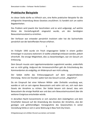 Bewusstsein ist alles – Verfasser: Neville Goddard - www.i-bux.com
Erfolgsüberzeugt vom erfüllten Wunsch aus denken und handeln
Praktische Beispiele
An	
  dieser	
  Stelle	
  dürfte	
  es	
  hilfreich	
  sein,	
  eine	
  Reihe	
  praktischer	
  Beispiele	
  für	
  die	
  
erfolgreiche	
  Anwendung	
  dieses	
  Gesetzes	
  anzuführen.	
  Es	
  handelt	
  sich	
  um	
  wahre	
  
Begebenheiten.	
  	
  	
  
Das	
   Problem	
   wird	
   jeweils	
   klar	
   beschrieben	
   und	
   es	
   wird	
   aufgezeigt,	
   auf	
   welche	
  
Weise	
   die	
   Vorstellungskraft	
   eingesetzt	
   wurde,	
   um	
   den	
   benötigten	
  
Bewusstseinszustand	
  zu	
  erreichen.	
  	
  	
  
Der	
   Verfasser	
   war	
   entweder	
   persönlich	
   involviert	
   oder	
   hat	
   die	
   Sachverhalte	
  
persönlich	
  von	
  der	
  betreffenden	
  Person	
  erfahren.	
  	
  	
  
1	
  	
  	
  
Im	
   Frühjahr	
   1943	
   wurde	
   ein	
   frisch	
   eingezogener	
   Soldat	
   in	
   einem	
   großen	
  
Armeelager	
  in	
  Louisiana	
  stationiert.	
  Er	
  wollte	
  unbedingt	
  entlassen	
  werden,	
  jedoch	
  
ehrenhaft.	
  	
  Die	
  einzige	
  Möglichkeit,	
  dies	
  zu	
  bewerkstelligen,	
  war	
  ein	
  Gesuch	
  um	
  
Entlassung.	
  	
  
Dem	
  Gesuch	
  musste	
  vom	
  Lagerkommandanten	
  zugestimmt	
  werden,	
  andernfalls	
  
war	
   es	
   nicht	
   gültig.	
   Aufgrund	
   der	
   Armeevorschriften	
   galt	
   die	
   Entscheidung	
   des	
  
Kommandanten	
  als	
  endgültig,	
  ein	
  Widerspruch	
  war	
  nicht	
  zulässig.	
  	
  
Der	
   Soldat	
   stellte	
   das	
   Entlassungsgesuch	
   auf	
   dem	
   vorgeschriebenen	
  
Dienstweg.	
  	
  Keine	
  vier	
  Stunden	
  später	
  kam	
  das	
  Gesuch	
  zurück:	
  „Abgelehnt“.	
  	
  	
  
Da	
   ein	
   Einspruch	
   bei	
   einer	
   höheren	
   Militär-­‐	
   oder	
   Zivilstelle	
   unzulässig	
   war,	
  
wandte	
  er	
  sich	
  an	
  sein	
  eigenes	
  Bewusstsein	
  und	
  nahm	
  sich	
  vor,	
  sich	
  nach	
  dem	
  
Gesetz	
   der	
   Annahme	
   zu	
   richten.	
   Der	
   Soldat	
   besann	
   sich	
   darauf,	
   dass	
   sein	
  
Bewusstsein	
  die	
  einzige	
  Realität	
  war	
  und	
  dass	
  sein	
  Bewusstseinszustand	
  über	
  die	
  
weiteren	
  Ereignisse	
  entscheiden	
  würde.	
  
In	
   derselben	
   Nacht	
   konzentrierte	
   er	
   sich	
   zwischen	
   dem	
   Zubettgehen	
   und	
   dem	
  
Einschlafen	
   bewusst	
   auf	
   die	
   Anwendung	
   des	
   Gesetzes	
   der	
   Annahme,	
   also	
   der	
  
geistigen	
   und	
   gefühlsmäßigen	
   Vorwegnahme	
   des	
   Gewünschten.	
  	
  In	
   seiner	
  
Vorstellung	
  fühlte	
  er	
  sich	
  in	
  seine	
  Wohnung	
  in	
  New	
  York	
  City	
  hinein.	
  	
  
 