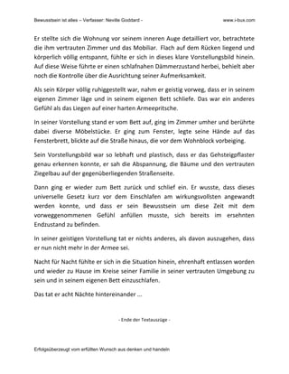 Bewusstsein ist alles – Verfasser: Neville Goddard - www.i-bux.com
Erfolgsüberzeugt vom erfüllten Wunsch aus denken und handeln
Er	
  stellte	
  sich	
  die	
  Wohnung	
  vor	
  seinem	
  inneren	
  Auge	
  detailliert	
  vor,	
  betrachtete	
  
die	
  ihm	
  vertrauten	
  Zimmer	
  und	
  das	
  Mobiliar.	
  	
  Flach	
  auf	
  dem	
  Rücken	
  liegend	
  und	
  
körperlich	
  völlig	
  entspannt,	
  fühlte	
  er	
  sich	
  in	
  dieses	
  klare	
  Vorstellungsbild	
  hinein.	
  
Auf	
  diese	
  Weise	
  führte	
  er	
  einen	
  schlafnahen	
  Dämmerzustand	
  herbei,	
  behielt	
  aber	
  
noch	
  die	
  Kontrolle	
  über	
  die	
  Ausrichtung	
  seiner	
  Aufmerksamkeit.	
  	
  	
  
Als	
  sein	
  Körper	
  völlig	
  ruhiggestellt	
  war,	
  nahm	
  er	
  geistig	
  vorweg,	
  dass	
  er	
  in	
  seinem	
  
eigenen	
  Zimmer	
  läge	
  und	
  in	
  seinem	
  eigenen	
  Bett	
  schliefe.	
  Das	
  war	
  ein	
  anderes	
  
Gefühl	
  als	
  das	
  Liegen	
  auf	
  einer	
  harten	
  Armeepritsche.	
  	
  	
  
In	
  seiner	
  Vorstellung	
  stand	
  er	
  vom	
  Bett	
  auf,	
  ging	
  im	
  Zimmer	
  umher	
  und	
  berührte	
  
dabei	
   diverse	
   Möbelstücke.	
   Er	
   ging	
   zum	
   Fenster,	
   legte	
   seine	
   Hände	
   auf	
   das	
  
Fensterbrett,	
  blickte	
  auf	
  die	
  Straße	
  hinaus,	
  die	
  vor	
  dem	
  Wohnblock	
  vorbeiging.	
  	
  
Sein	
  Vorstellungsbild	
  war	
  so	
  lebhaft	
  und	
  plastisch,	
  dass	
  er	
  das	
  Gehsteigpflaster	
  
genau	
  erkennen	
  konnte,	
  er	
  sah	
  die	
  Abspannung,	
  die	
  Bäume	
  und	
  den	
  vertrauten	
  
Ziegelbau	
  auf	
  der	
  gegenüberliegenden	
  Straßenseite.	
  	
  
Dann	
   ging	
   er	
   wieder	
   zum	
   Bett	
   zurück	
   und	
   schlief	
   ein.	
  	
  Er	
   wusste,	
   dass	
   dieses	
  
universelle	
   Gesetz	
   kurz	
   vor	
   dem	
   Einschlafen	
   am	
   wirkungsvollsten	
   angewandt	
  
werden	
   konnte,	
   und	
   dass	
   er	
   sein	
   Bewusstsein	
   um	
   diese	
   Zeit	
   mit	
   dem	
  
vorweggenommenen	
   Gefühl	
   anfüllen	
   musste,	
   sich	
   bereits	
   im	
   ersehnten	
  
Endzustand	
  zu	
  befinden.	
  	
  
In	
  seiner	
  geistigen	
  Vorstellung	
  tat	
  er	
  nichts	
  anderes,	
  als	
  davon	
  auszugehen,	
  dass	
  
er	
  nun	
  nicht	
  mehr	
  in	
  der	
  Armee	
  sei.	
  	
  
Nacht	
  für	
  Nacht	
  fühlte	
  er	
  sich	
  in	
  die	
  Situation	
  hinein,	
  ehrenhaft	
  entlassen	
  worden	
  
und	
  wieder	
  zu	
  Hause	
  im	
  Kreise	
  seiner	
  Familie	
  in	
  seiner	
  vertrauten	
  Umgebung	
  zu	
  
sein	
  und	
  in	
  seinem	
  eigenen	
  Bett	
  einzuschlafen.	
  	
  
Das	
  tat	
  er	
  acht	
  Nächte	
  hintereinander	
  ...	
  
	
  
-­‐	
  Ende	
  der	
  Textauszüge	
  -­‐	
  
 