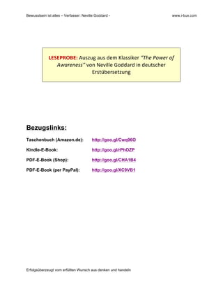 Bewusstsein ist alles – Verfasser: Neville Goddard - www.i-bux.com
Erfolgsüberzeugt vom erfüllten Wunsch aus denken und handeln
	
  
	
  
	
  
	
  
LESEPROBE:	
  Auszug	
  aus	
  dem	
  Klassiker	
  “The	
  Power	
  of	
  
Awareness”	
  von	
  Neville	
  Goddard	
  in	
  deutscher	
  
Erstübersetzung	
  
	
  
	
  
	
  
	
  
	
  
	
  
	
  
	
  
Bezugslinks:
Taschenbuch (Amazon.de): http://goo.gl/Cwq96O
Kindle-E-Book: http://goo.gl/rPhOZP
PDF-E-Book (Shop): http://goo.gl/CHA1B4
PDF-E-Book (per PayPal): http://goo.gl/XC9VB1
 
