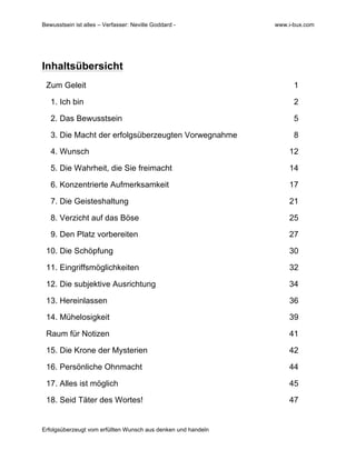 Bewusstsein ist alles – Verfasser: Neville Goddard - www.i-bux.com
Erfolgsüberzeugt vom erfüllten Wunsch aus denken und handeln
Inhaltsübersicht
Zum Geleit 1
1. Ich bin 2
2. Das Bewusstsein 5
3. Die Macht der erfolgsüberzeugten Vorwegnahme 8
4. Wunsch 12
5. Die Wahrheit, die Sie freimacht 14
6. Konzentrierte Aufmerksamkeit 17
7. Die Geisteshaltung 21
8. Verzicht auf das Böse 25
9. Den Platz vorbereiten 27
10. Die Schöpfung 30
11. Eingriffsmöglichkeiten 32
12. Die subjektive Ausrichtung 34
13. Hereinlassen 36
14. Mühelosigkeit 39
Raum für Notizen 41
15. Die Krone der Mysterien 42
16. Persönliche Ohnmacht 44
17. Alles ist möglich 45
18. Seid Täter des Wortes! 47
 