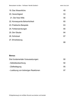 Bewusstsein ist alles – Verfasser: Neville Goddard - www.i-bux.com
Erfolgsüberzeugt vom erfüllten Wunsch aus denken und handeln
19. Das Wesentliche 49
20. Gerechtigkeit 53
21. Der freie Wille 56
22. Konsequente Beharrlichkeit 60
23. Praktische Beispiele 63
24. Fehlanwendungen 80
25. Der Glaube 84
26. Schicksal 87
27. Ehrerbietung
88
Bonus:
Drei fundamentale Voraussetzungen: 90
- Selbstbeobachtung 92
- Zielfestlegung 95
- Loslösung von bisherigen Reaktionen 97
 