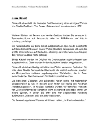 Bewusstsein ist alles – Verfasser: Neville Goddard - www.i-bux.com
Erfolgsüberzeugt vom erfüllten Wunsch aus denken und handeln
Zum Geleit
Dieses Buch enthält die deutsche Erstübersetzung eines einzigen Werkes
von Neville Goddard: „The Power of Awareness“ aus dem Jahre 1952.
Weitere Bücher mit Texten von Neville Goddard finden Sie entweder in
Taschenbuchform auf Amazon.de oder im PDF-Format auf http://i-
buxshop.com/shop/.
Die Fallgeschichte auf Seite 63 ist autobiografisch. Die zweite Geschichte
auf Seite 65 betrifft seinen Bruder Victor: Goddard Enterprises Ltd. war das
größte Unternehmen auf Barbados, allerdings ist mittlerweile kein Mitglied
der Familie Goddard mehr beteiligt.
Einige Kapitel wurden im Original mit Gedichtzeilen abgeschlossen oder
ausgeschmückt. Diese wurden in der deutschen Version weggelassen.
Dieses Buch ist reichhaltig mit biblischen Zitaten versehen. Bedenken Sie
bitte, dass Neville Goddard die Bibel nicht als wörtlich auffasste, sondern
als Kompendium zeitloser psychologischer Wahrheiten, die in Form
metaphorischer Gleichnisse und Sinnbilder vermittelt wurden.
Die biblischen Gestalten und Ereignisse haben nichts mit historischen
Begebenheiten zu tun. In diesem Buch finden Sie häufig den Ausdruck
„Vorstellungsbilder“. In heutiger Sprache würden wir treffender vielleicht
von „Vorstellungsvideos“ sprechen, denn es handelt sich dabei immer um
innere Szenen, in denen Sie aktiv eine klar abgegrenzte Handlung
durchführen, und nicht bloß ein „Bild“ betrachten.
Die Anwendung dieses Wissens wird Ihnen helfen, „Ihr Feld zu bestellen.“
 