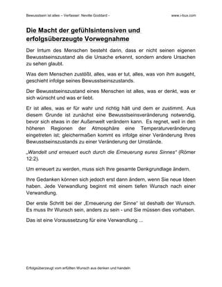 Bewusstsein ist alles – Verfasser: Neville Goddard - www.i-bux.com
Erfolgsüberzeugt vom erfüllten Wunsch aus denken und handeln
Die Macht der gefühlsintensiven und
erfolgsüberzeugte Vorwegnahme
Der Irrtum des Menschen besteht darin, dass er nicht seinen eigenen
Bewusstseinszustand als die Ursache erkennt, sondern andere Ursachen
zu sehen glaubt.
Was dem Menschen zustößt, alles, was er tut, alles, was von ihm ausgeht,
geschieht infolge seines Bewusstseinszustands.
Der Bewusstseinszustand eines Menschen ist alles, was er denkt, was er
sich wünscht und was er liebt.
Er ist alles, was er für wahr und richtig hält und dem er zustimmt. Aus
diesem Grunde ist zunächst eine Bewusstseinsveränderung notwendig,
bevor sich etwas in der Außenwelt verändern kann. Es regnet, weil in den
höheren Regionen der Atmosphäre eine Temperaturveränderung
eingetreten ist; gleichermaßen kommt es infolge einer Veränderung Ihres
Bewusstseinszustands zu einer Veränderung der Umstände.
„Wandelt und erneuert euch durch die Erneuerung eures Sinnes“ (Römer
12:2).
Um erneuert zu werden, muss sich Ihre gesamte Denkgrundlage ändern.
Ihre Gedanken können sich jedoch erst dann ändern, wenn Sie neue Ideen
haben. Jede Verwandlung beginnt mit einem tiefen Wunsch nach einer
Verwandlung.
Der erste Schritt bei der „Erneuerung der Sinne“ ist deshalb der Wunsch.
Es muss Ihr Wunsch sein, anders zu sein - und Sie müssen dies vorhaben.
Das ist eine Voraussetzung für eine Verwandlung ...
 